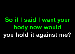 So if I said I want your

body now would
you hold it against me?