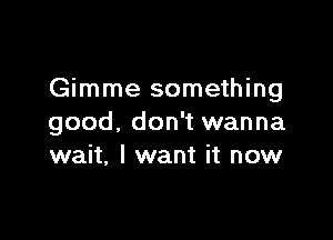 Gimme something

good. don't wanna
wait, I want it now