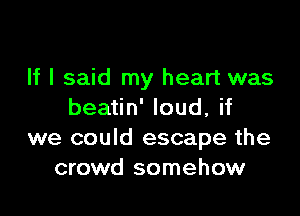 If I said my heart was

beatin' loud, if
we could escape the
crowd somehow