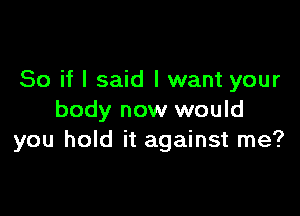 So if I said I want your

body now would
you hold it against me?