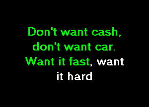 Don't want cash,
don't want car.

Want it fast, want
it hard