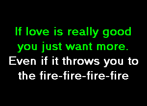 If love is really good
you just want more.
Even if it throws you to
the fire-fire-fire-fire