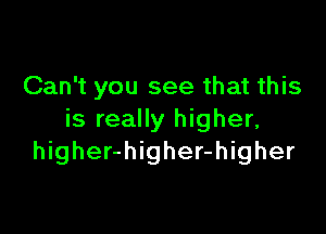 Can't you see that this

is really higher,
higher-higher-higher