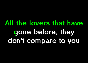 All the lovers that have

gone before, they
don't compare to you