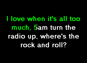 I love when it's all too
much. 5am turn the

radio up, where's the
rock and roll?