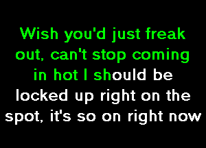 Wish you'd just freak
out, can't stop coming
in hot I should be
locked up right on the
spot, it's so on right now