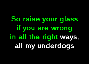 So raise your glass
if you are wrong

in all the right ways,
all my underdogs