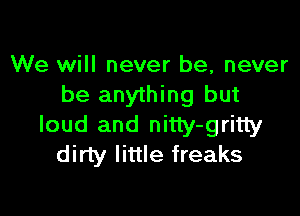 We will never be, never
be anything but

loud and nitty-gritty
dirty little freaks