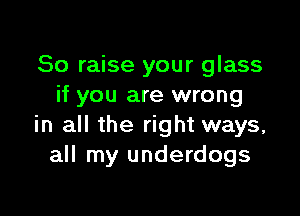 So raise your glass
if you are wrong

in all the right ways,
all my underdogs