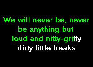 We will never be, never
be anything but

loud and nitty-gritty
dirty little freaks