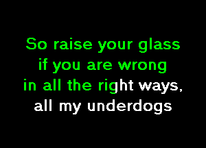 So raise your glass
if you are wrong

in all the right ways,
all my underdogs