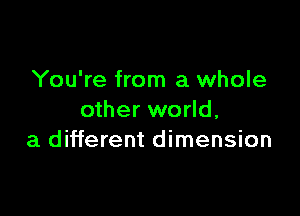 You're from a whole

other world,
a different dimension