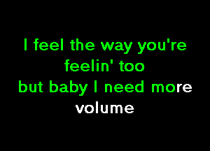 I feel the way you're
feelin' too

but baby I need more
volume