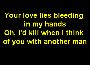Your love lies bleeding
in my hands

on, I'd kill when lthink
of you with another man