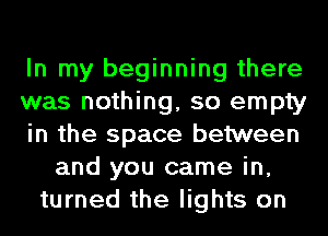 In my beginning there
was nothing, so empty
in the space between
and you came in,
turned the lights on