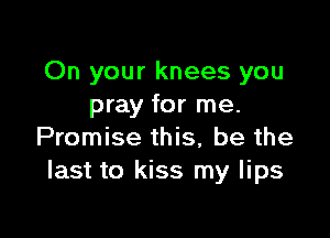 On your knees you
pray for me.

Promise this, be the
last to kiss my lips