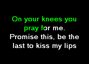 On your knees you
pray for me.

Promise this, be the
last to kiss my lips