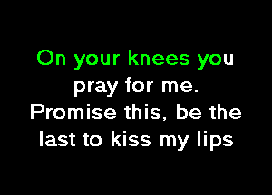 On your knees you
pray for me.

Promise this, be the
last to kiss my lips