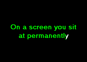 On a screen you sit

at permanently