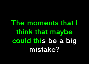 The moments that I

think that maybe
could this be a big
mistake?