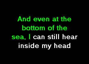 And even at the
bottom of the

sea, I can still hear
inside my head