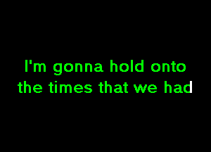 I'm gonna hold onto

the times that we had