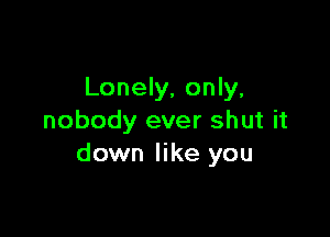 Lonely, only,

nobody ever shut it
down like you