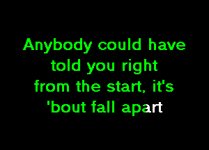 Anybody could have
told you right

from the start, it's
'bout fall apart