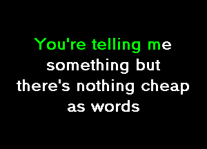 You're telling me
something but

there's nothing cheap
as words