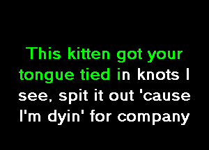 This kitten got your
tongue tied in knots I
see, spit it out 'cause
I'm dyin' for company