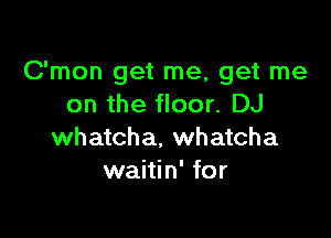 C'mon get me, get me
on the floor. DJ

whateha, whatcha
waitin' for