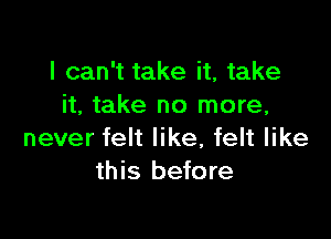 I can't take it, take
it, take no more,

never felt like, felt like
this before