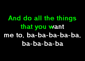 And do all the things
that you want

me to, ba- ba- ba- ba- ba,
ba- ba- ba- ba