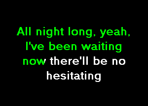 All night long, yeah,
I've been waiting

now there'll be no
hesitating