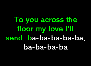 To you across the
floor my love I'll

send, ba-ba-ba-ba-ba,
ba- ba- ba- ba