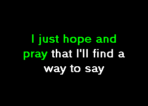 I just hope and

pray that I'll find a
way to say