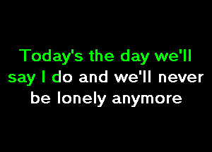 Today's the day we'll

say I do and we'll never
be lonely anymore