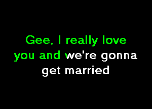 Gee. I really love

you and we're gonna
get married