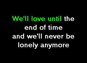 We'll love until the
end of time

and we'll never be
lonely anymore