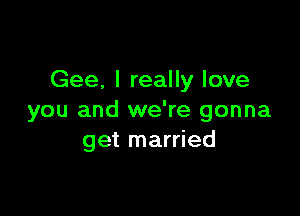 Gee. I really love

you and we're gonna
get married