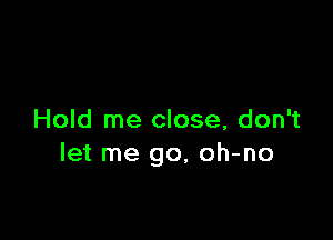 Hold me close, don't
let me go, oh-no