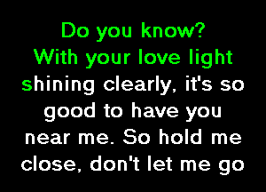 Do you know?
With your love light
shining clearly, it's so
good to have you
near me. So hold me
close, don't let me go