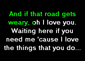And if that road gets
weary, oh I love you.
Waiting here if you
need me 'cause I love
the things that you do...