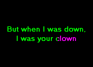But when I was down,

I was your clown