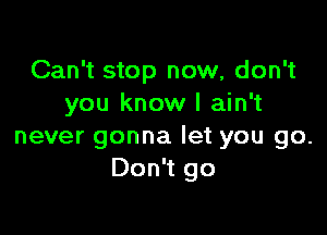 Can't stop now, don't
you know I ain't

never gonna let you go.
Don't go