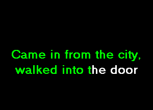 Came in from the city,
walked into the door