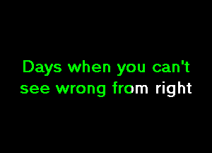 Days when you can't

see wrong from right
