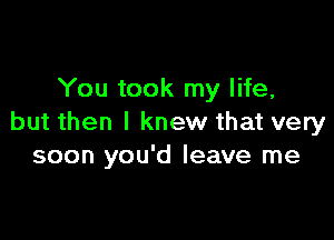 You took my life,

but then I knew that very
soon you'd leave me