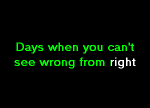 Days when you can't

see wrong from right