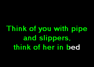 Think of you with pipe

and slippers,
think of her in bed